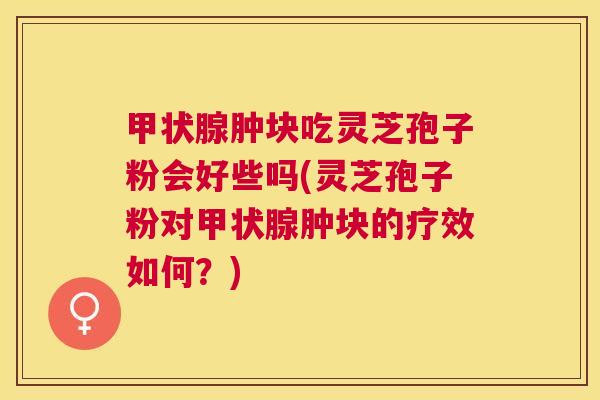 甲状腺肿块吃灵芝孢子粉会好些吗(灵芝孢子粉对甲状腺肿块的疗效如何？)