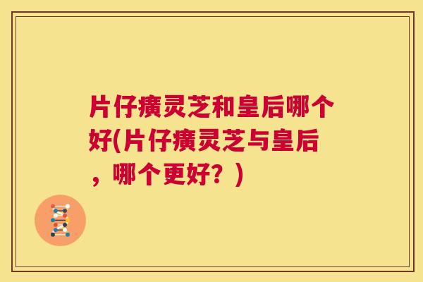 片仔癀灵芝和皇后哪个好(片仔癀灵芝与皇后,哪个更好?) 片仔癀灵芝和皇后哪个好(片仔癀灵芝与皇后,哪个更好?)