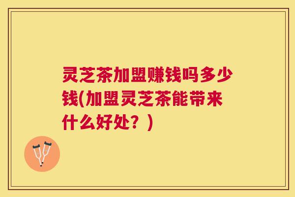 灵芝茶加盟赚钱吗多少钱(加盟灵芝茶能带来什么好处？)