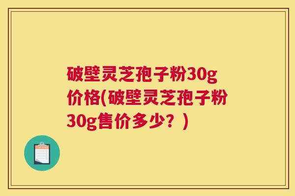 破壁灵芝孢子粉30g价格(破壁灵芝孢子粉30g售价多少？)