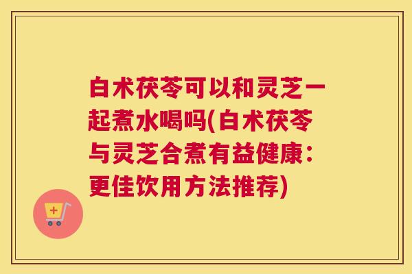 白术茯苓可以和灵芝一起煮水喝吗(白术茯苓与灵芝合煮有益健康：更佳饮用方法推荐)