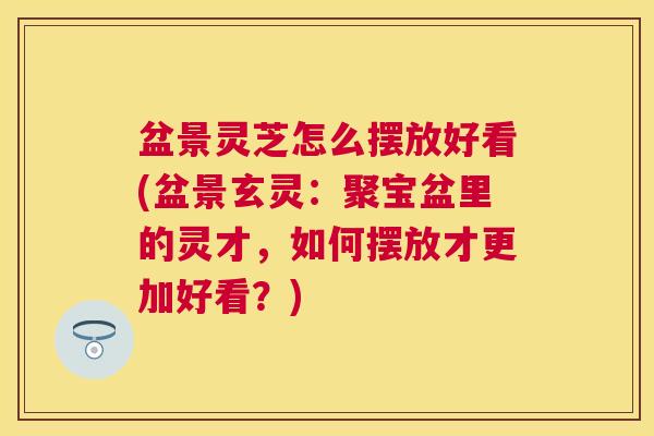 盆景灵芝怎么摆放好看(盆景玄灵：聚宝盆里的灵才，如何摆放才更加好看？)