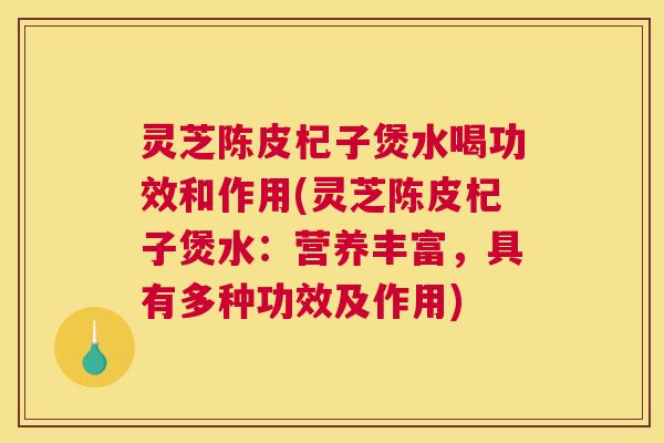 灵芝陈皮杞子煲水喝功效和作用(灵芝陈皮杞子煲水：营养丰富，具有多种功效及作用)