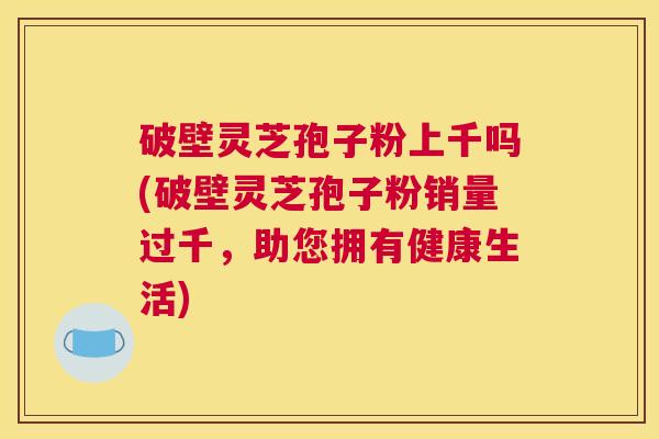 破壁灵芝孢子粉上千吗(破壁灵芝孢子粉销量过千，助您拥有健康生活)