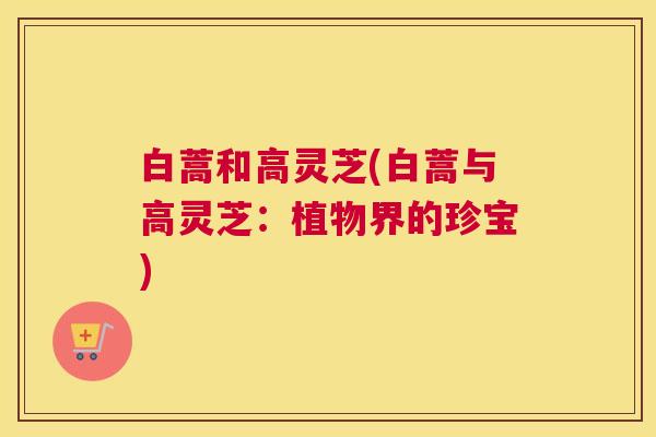 白蒿和高灵芝(白蒿与高灵芝:植物界的珍宝) 白蒿和高灵芝(白蒿与高灵芝:植物界的珍宝)
