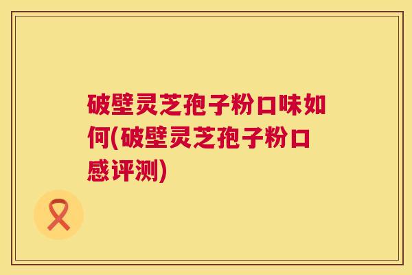 破壁灵芝孢子粉口味如何(破壁灵芝孢子粉口感评测)