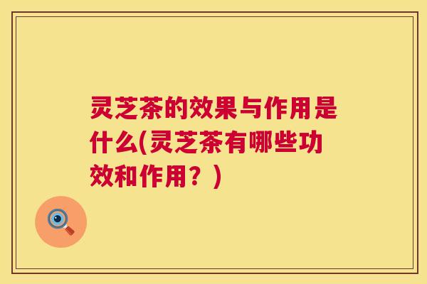 灵芝茶的效果与作用是什么(灵芝茶有哪些功效和作用？)