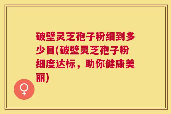 破壁灵芝孢子粉细到多少目(破壁灵芝孢子粉细度达标，助你健康美丽)