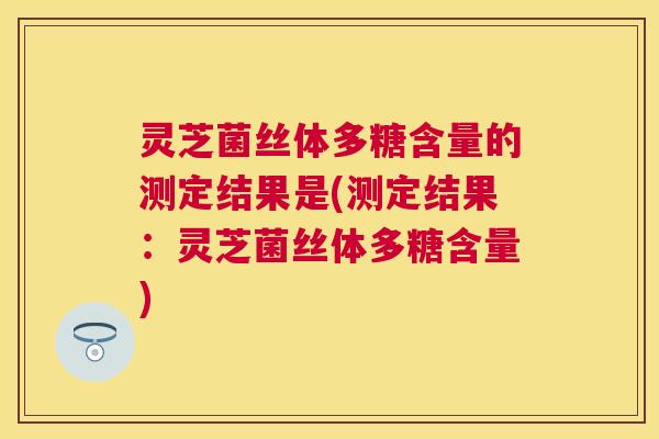 灵芝菌丝体多糖含量的测定结果是(测定结果：灵芝菌丝体多糖含量)