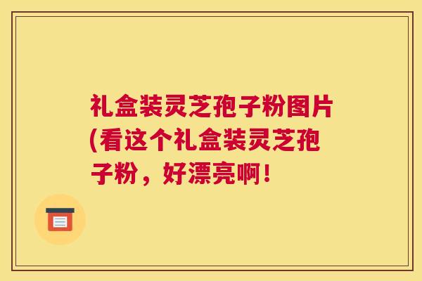 礼盒装灵芝孢子粉图片(看这个礼盒装灵芝孢子粉，好漂亮啊！