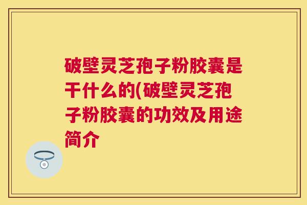 破壁灵芝孢子粉胶囊是干什么的(破壁灵芝孢子粉胶囊的功效及用途简介