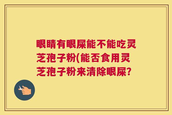 眼睛有眼屎能不能吃灵芝孢子粉(能否食用灵芝孢子粉来清除眼屎？