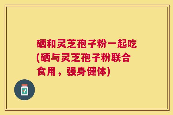 硒和灵芝孢子粉一起吃(硒与灵芝孢子粉联合食用，强身健体)