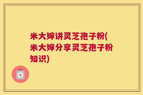 米大婶讲灵芝孢子粉(米大婶分享灵芝孢子粉知识)