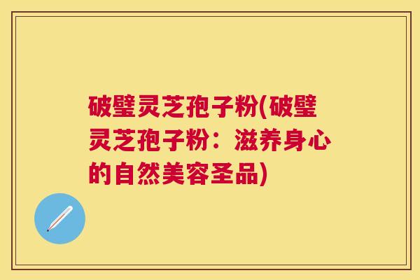 破璧灵芝孢子粉(破璧灵芝孢子粉：滋养身心的自然美容圣品)