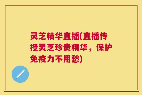 灵芝精华直播(直播传授灵芝珍贵精华，保护免疫力不用愁)