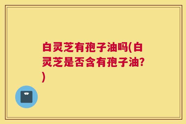 白灵芝有孢子油吗(白灵芝是否含有孢子油？)