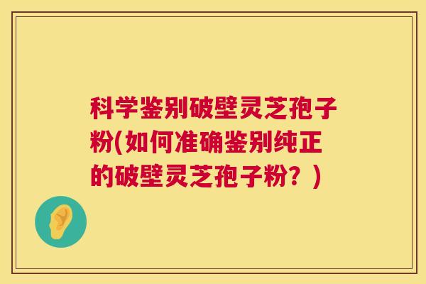 科学鉴别破壁灵芝孢子粉(如何准确鉴别纯正的破壁灵芝孢子粉？)