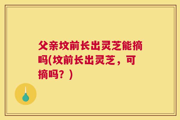 父亲坟前长出灵芝能摘吗(坟前长出灵芝，可摘吗？)