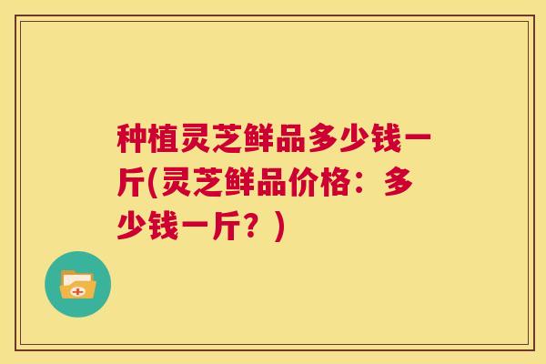 种植灵芝鲜品多少钱一斤(灵芝鲜品价格：多少钱一斤？)