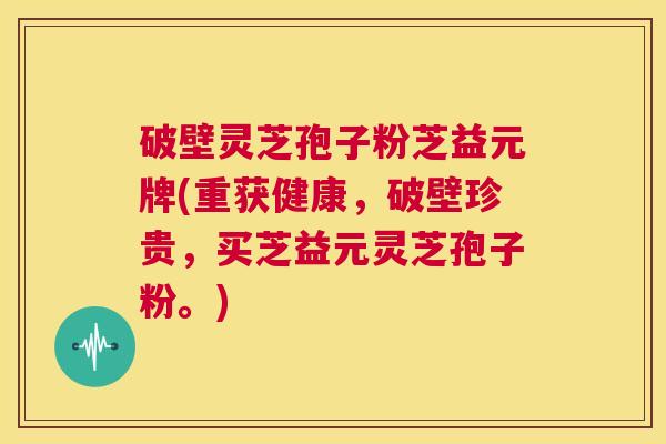 破壁灵芝孢子粉芝益元牌(重获健康，破壁珍贵，买芝益元灵芝孢子粉。)