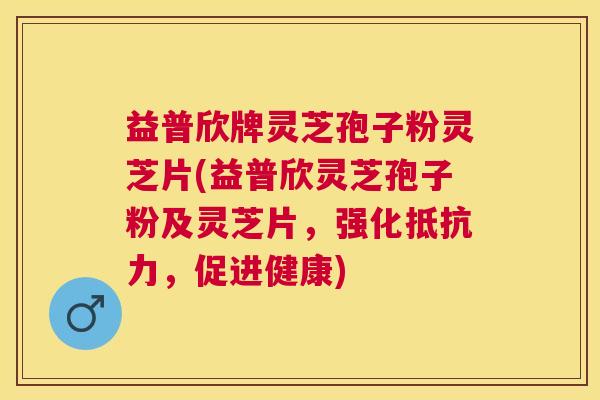 益普欣牌灵芝孢子粉灵芝片(益普欣灵芝孢子粉及灵芝片，强化抵抗力，促进健康)