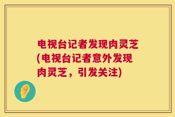 电视台记者发现肉灵芝(电视台记者意外发现肉灵芝,引发关注) 电视台记者发现肉灵芝(电视台记者意外发现肉灵芝,引发关注)