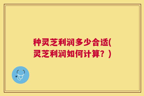 种灵芝利润多少合适(灵芝利润如何计算？)