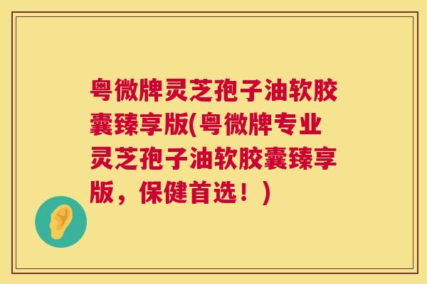 粤微牌灵芝孢子油软胶囊臻享版(粤微牌专业灵芝孢子油软胶囊臻享版，保健首选！)