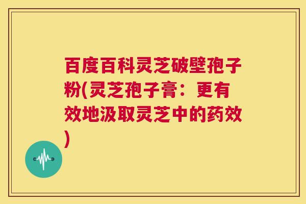 百度百科灵芝破壁孢子粉(灵芝孢子膏：更有效地汲取灵芝中的药效)