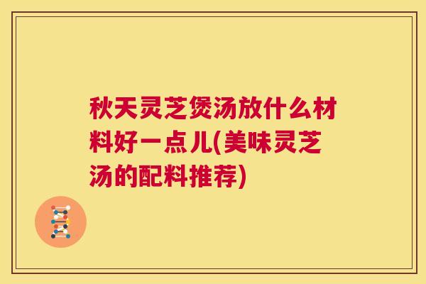 秋天灵芝煲汤放什么材料好一点儿(美味灵芝汤的配料推荐)