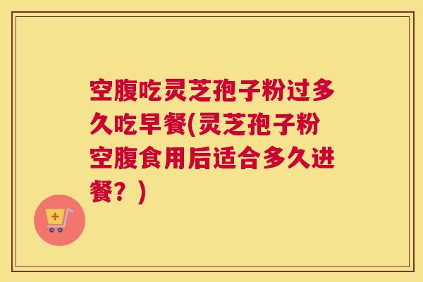 空腹吃灵芝孢子粉过多久吃早餐(灵芝孢子粉空腹食用后适合多久进餐？)