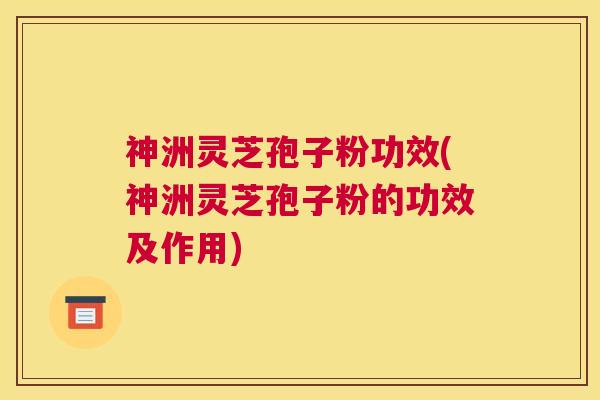 神洲灵芝孢子粉功效(神洲灵芝孢子粉的功效及作用)