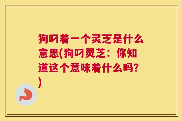 狗叼着一个灵芝是什么意思(狗叼灵芝：你知道这个意味着什么吗？)