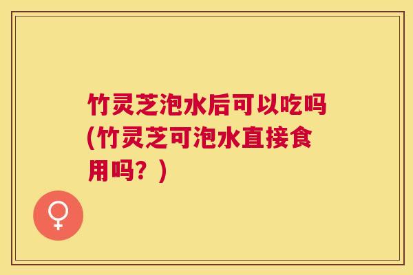 竹灵芝泡水后可以吃吗(竹灵芝可泡水直接食用吗？)