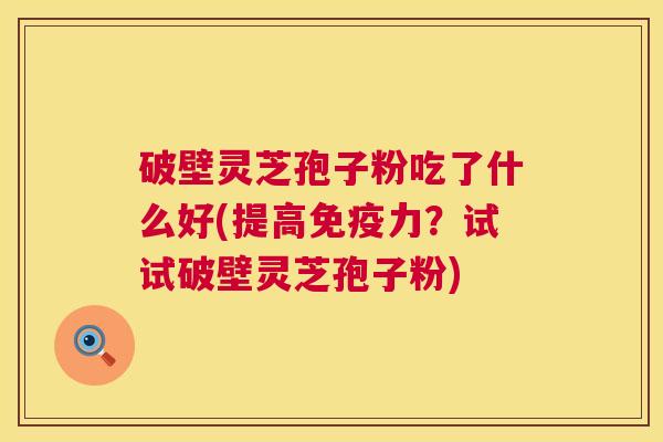 破壁灵芝孢子粉吃了什么好(提高免疫力？试试破壁灵芝孢子粉)