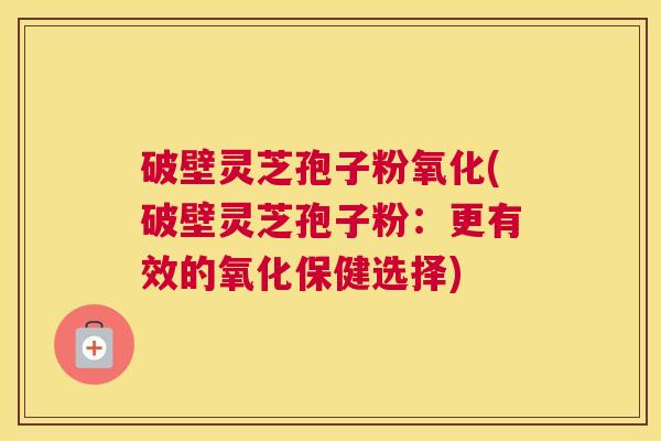 破壁灵芝孢子粉氧化(破壁灵芝孢子粉：更有效的氧化保健选择)