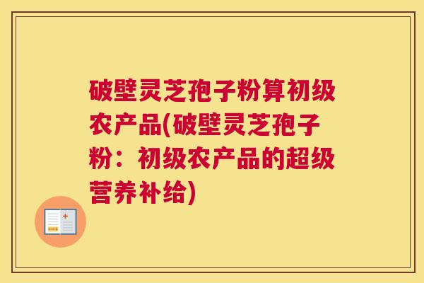 破壁灵芝孢子粉算初级农产品(破壁灵芝孢子粉：初级农产品的超级营养补给)