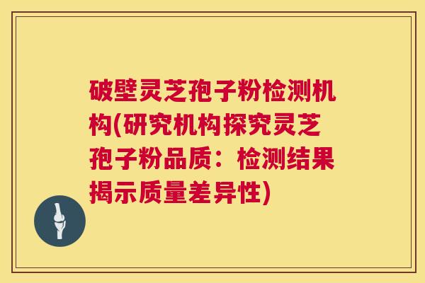 破壁灵芝孢子粉检测机构(研究机构探究灵芝孢子粉品质：检测结果揭示质量差异性)