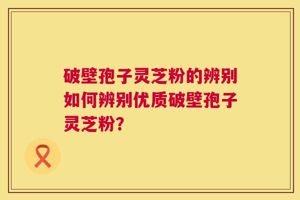 破壁孢子灵芝粉的辨别如何辨别优质破壁孢子灵芝粉？