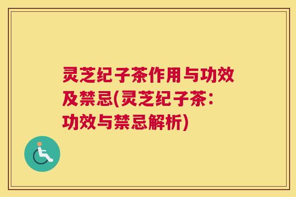 灵芝纪子茶作用与功效及禁忌(灵芝纪子茶：功效与禁忌解析)