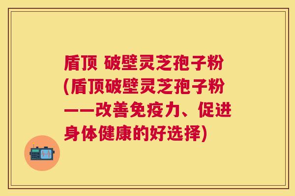 盾顶 破壁灵芝孢子粉(盾顶破壁灵芝孢子粉——改善免疫力、促进身体健康的好选择)
