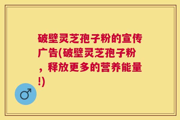 破壁灵芝孢子粉的宣传广告(破壁灵芝孢子粉，释放更多的营养能量!)