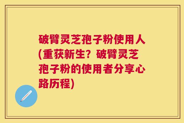 破臂灵芝孢子粉使用人(重获新生？破臂灵芝孢子粉的使用者分享心路历程)