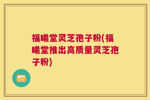 福曦堂灵芝孢子粉(福曦堂推出高质量灵芝孢子粉)