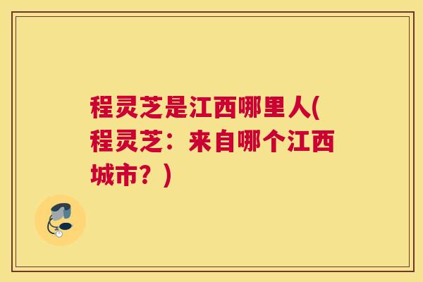 程灵芝是江西哪里人(程灵芝：来自哪个江西城市？)