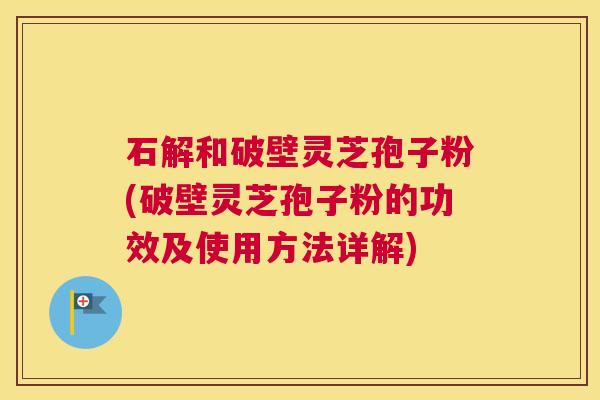 石解和破壁灵芝孢子粉(破壁灵芝孢子粉的功效及使用方法详解)