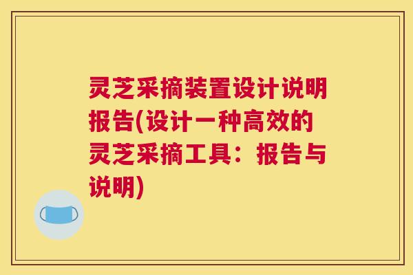 灵芝采摘装置设计说明报告(设计一种高效的灵芝采摘工具：报告与说明)