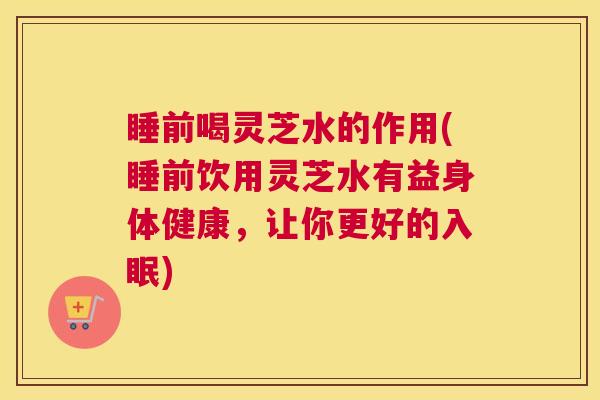 睡前喝灵芝水的作用(睡前饮用灵芝水有益身体健康，让你更好的入眠)