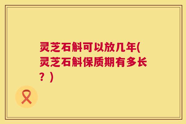 灵芝石斛可以放几年(灵芝石斛保质期有多长？)